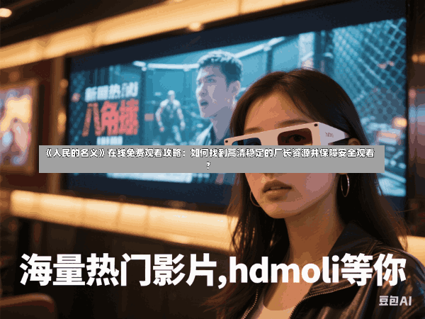 《人民的名义》在线免费观看攻略:如何找到高清稳定的厂长资源并保障安全观看?