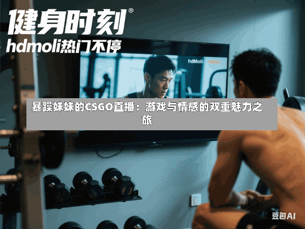 暴躁妹妹的CSGO直播:游戏与情感的双重魅力之旅