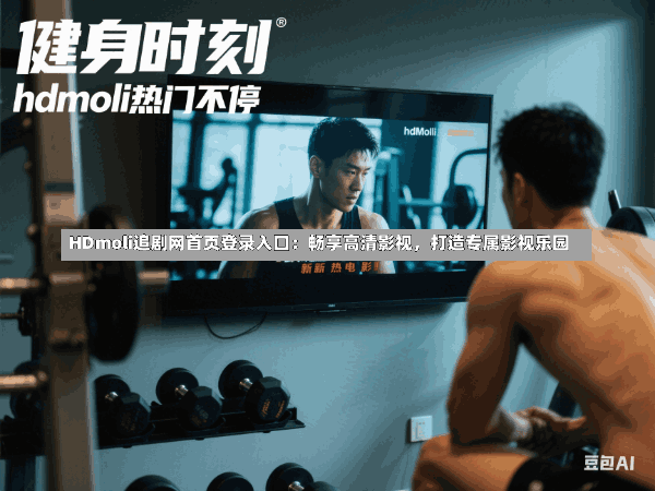HDmoli追剧网首页登录入口：畅享高清影视，打造专属影视乐园